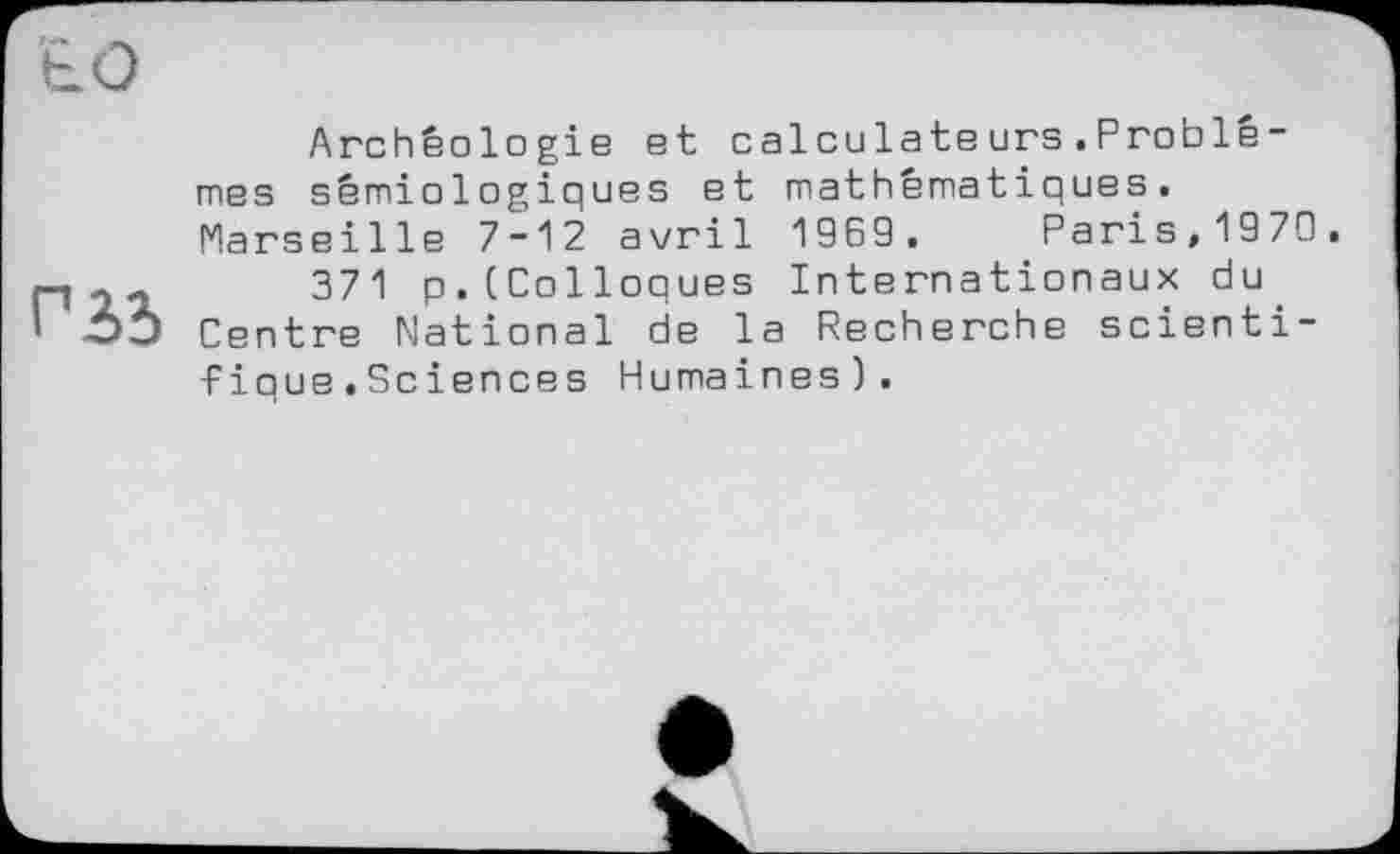 ﻿Гід
Archéologie et calculateurs.Problèmes sémiologiques et mathématiques. Marseille 7-12 avril 1969. Paris,1979.
371 p.(Colloques Internationaux du Centre National de la Recherche scientifique .Sciences Humaines).